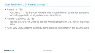 © 2020 Knobbe Martens
Over Ten Million U.S. Patents Granted
• Patent 1 (1790)
⎼ On July 31, 1790 Samuel Hopkins was issued the first patent for a process
of making potash, an ingredient used in fertilizer
• Patent 10,000,000 (2018)
⎼ Issued on June 19, 2018 to Joseph Marron (Raytheon Co.) for an improved
lidar
• As of July 2020, patents currently being granted numbered in the 10,700,000’s
7
 