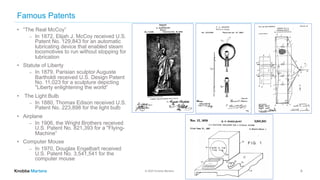 © 2020 Knobbe Martens
Famous Patents
• “The Real McCoy”
⎼ In 1872, Elijah J. McCoy received U.S.
Patent No. 129,843 for an automatic
lubricating device that enabled steam
locomotives to run without stopping for
lubrication
• Statute of Liberty
⎼ In 1879, Parisian sculptor Auguste
Bartholdi received U.S. Design Patent
No. 11,023 for a sculpture depicting
"Liberty enlightening the world“
• The Light Bulb
⎼ In 1880, Thomas Edison received U.S.
Patent No. 223,898 for the light bulb
• Airplane
⎼ In 1906, the Wright Brothers received
U.S. Patent No. 821,393 for a "Flying-
Machine”
• Computer Mouse
⎼ In 1970, Douglas Engelbart received
U.S. Patent No. 3,541,541 for the
computer mouse
8
 