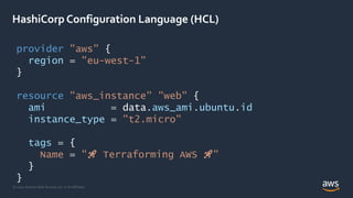 © 2020, Amazon Web Services, Inc. or its Affiliates.
HashiCorp Configuration Language (HCL)
provider "aws" {
region = "eu-west-1"
}
resource "aws_instance" "web" {
ami = data.aws_ami.ubuntu.id
instance_type = "t2.micro"
tags = {
Name = "🚀 Terraforming AWS 🚀"
}
}
 