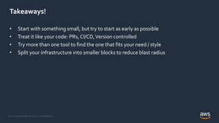 © 2020, Amazon Web Services, Inc. or its Affiliates.
Takeaways!
• Start with something small, but try to start as early as possible
• Treat it like your code: PRs, CI/CD,Version controlled
• Try more than one tool to find the one that fits your need / style
• Split your infrastructure into smaller blocks to reduce blast radius
 
