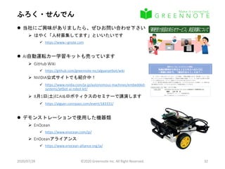 ふろく・せんでん
 当社にご興味がありましたら、ぜひお問い合わせ下さい
 はやく「人材募集してます」といいたいです
 https://www.i-gnote.com
 AI自動運転カー学習キットも売っています
 GitHub Wiki
 https://github.com/greennote-inc/algyanjetbot/wiki
 NVIDIA公式サイトでも紹介中！
 https://www.nvidia.com/ja-jp/autonomous-machines/embedded-
systems/jetbot-ai-robot-kit/
 8月1日(土)にAI&ロボティクスのセミナーで講演します
 https://algyan.connpass.com/event/183331/
 デモンストレーションで使用した機器類
 EnOcean
 https://www.enocean.com/jp/
 EnOceanアライアンス
 https://www.enocean-alliance.org/ja/
2020/07/28 ©2020 Greennote Inc. All Right Reserved. 32
南西フォーラム『ＡＩチャレンジ講座』
先端の事例から学ぶＡＩビジネスへの入り口
～実装に向かう、「選ばれるＡＩ」とは？～
今、バズワード的に広がっているＡＩ（人工知能）。現場の問題に対する「解決策」として、また、
新しいライフスタイルの創造を見据えた「革新的な機能や価値」として、ＡＩは様々な分野での活用
について研究がなされ、そして、急速にビジネスの中に取り込まれています。
そこで、専門家や研究者をお招きする本講座では、ビジネスにおけるＡＩの本質や、ＡＩ研究の先
端の様相などを学び、ビジネスにおけるＡＩの実装を検討していきます。
令和元年11月25日（月） 講座１　AIビジネス概論
17:00～19:30 『デジタルトランスフォーメーションと自社のＡＩ活用を考える』
講師：　立石 彰　氏
〔株式会社グリーンノート　代表取締役社長〕
対象者：ＡＩ活用検討企業、ＡＩビジネス参入検討企業　など
令和元年12月4日（水） 講座２　AI社会実装①
15:00～17:00 『今更聞けないＡＩ(機械学習)応用－組織のノウハウを機械学習で継承－』
講師：　小野田 崇　氏
〔青山学院大学　理工学部　経営システム工学科　教授／博士（工学）〕
対象者：モノづくり中小企業、生産性向上ソリューション提供メーカ（IoT関連）、現場改善支援者　など
令和元年12月16日（月） 講座３　AI社会実装②
15:00～17:00 『人工知能と人とのコラボレーション（自動作曲の事例含む）』
講師：大谷　紀子　氏
〔東京都市大学 メディア情報学部 情報システム学科教授／博士（情報理工学）〕
対象者：デザイン系クリエーター、IoTソリューション提供メーカ（IoT関連）、ロボット技術提供メーカ　など
【会 場】さがみはら産業創造センター（ＳＩＣ－２ Creation Lab.）６階 臨時会議室
【参 加 費】無料
【定 員】先着１５名（定員に達し次第、募集を締め切ります）
【申込方法】FAXまたはホームページから
※ 本講座は単発でも受講可能です。
受講申し込み
［南西フォーラム『ＡＩチャレンジ講座』］
送信先 FAX：042-770-9077
※ Webサイトからもお申込みいただけます。
貴社名
住十所
参加者 （ 部署・ 役職名） 　 　 　 　 　 　 　 　 　 　 　 　 　 　 （ 氏名） 11/25 講座１ （ Ａ Ｉ ビジネス概論）
（ 電話） 　 　 　 　 　 　 　 　 　 　 　 　 （ Ｆ Ａ Ｘ ） 12/ 46 講座２ （ Ａ Ｉ 社会実装①）
（ E-m ail） 12/16 講座３ （ Ａ Ｉ 社会実装②）
連絡先
ご希望の講座に「 〇」 を付けてく ださ い
※個人情報の取扱いについて ・ご記入いただいた個人情報は南西フォーラムに関する情報提供と参加者募集のご案内、
ご連絡に利用させていただきます。
※個人情報の取扱いについて ・個人情報は、取扱い目的以外に利用したり第三者に提供することはありません。
お問合わせ先：首都圏産業活性化フォーラム事務局（担当：片山・磯谷）
株式会社さがみはら産業創造センター 〒252-0131 神奈川県相模原市西橋本5-4-21
TEL:042-770-9119 / FAX:042-770-9077 / HP:https//nansei-forum.jp
 