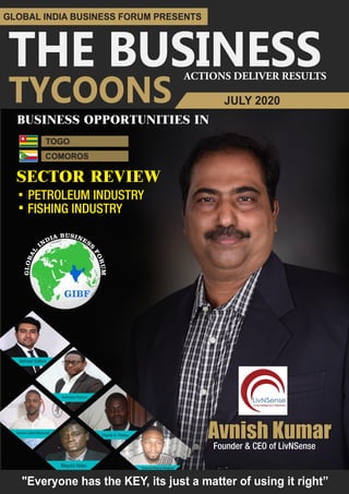 THE BUSINESSACTIONS DELIVER RESULTS
GLOBAL INDIA BUSINESS FORUM PRESENTS
TYCOONS
SECTOR REVIEWSECTOR REVIEW
TOGO
PAPER INDUSTRYPETROLEUM INDUSTRY
JUTE INDUSTRYFISHING INDUSTRY
BUSINESS OPPORTUNITIES IN
Avnish KumarFounder & CEO of LivNSense
JULY 2020
COMOROS
..
Aboboyaya Kokouvi
Kareem Lateef Babatunde
Mayoro Ndao
Behzad Soltani
Amanna Iheanyi Nwaguru
"Everyone has the KEY, its just a matter of using it right”
Okante D. Parbey
 
