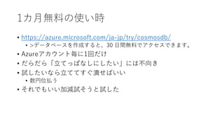 1カ月無料の使い時
• https://azure.microsoft.com/ja-jp/try/cosmosdb/
• >データベースを作成すると、30 日間無料でアクセスできます。
• Azureアカウント毎に1回だけ
• だらだら「立てっぱなしにしたい」には不向き
• 試したいなら立ててすぐ潰せばいい
• 数円位払う
• それでもいい加減試そうと試した
 