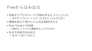 Freeからはみ出る
• 何故かアプリのコードでDBを作るようにしていた
• 多分サンプルコードコピったままだったんだと思う
• 環境を変えて実行したら沢山DBが生えた
• Free Tierは1つのDB
• DB内にコンテナは複数作ることができる
• なので余裕ではみ出た
• 気づいて慌てて消した
 