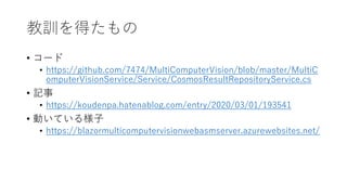 教訓を得たもの
• コード
• https://github.com/7474/MultiComputerVision/blob/master/MultiC
omputerVisionService/Service/CosmosResultRepositoryService.cs
• 記事
• https://koudenpa.hatenablog.com/entry/2020/03/01/193541
• 動いている様子
• https://blazormulticomputervisionwebasmserver.azurewebsites.net/
 