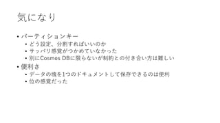 気になり
• パーティションキー
• どう設定、分割すればいいのか
• サッパリ感覚がつかめていなかった
• 別にCosmos DBに限らないが制約との付き合い方は難しい
• 便利さ
• データの塊を1つのドキュメントして保存できるのは便利
• 位の感覚だった
 