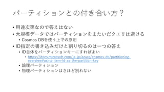 パーティションとの付き合い方？
• 用途次第なので答えはない
• 大規模データではパーティションをまたいだクエリは避ける
• Cosmos DBを使う上での原則
• ID指定の書き込みだけと割り切るのは一つの答え
• ID自体をパーティションキーにすればよい
• https://docs.microsoft.com/ja-jp/azure/cosmos-db/partitioning-
overview#using-item-id-as-the-partition-key
• 論理パーティション
• 物理パーティションはさほど別れない
 