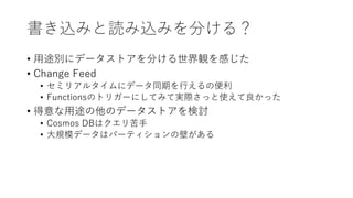 書き込みと読み込みを分ける？
• 用途別にデータストアを分ける世界観を感じた
• Change Feed
• セミリアルタイムにデータ同期を行えるの便利
• Functionsのトリガーにしてみて実際さっと使えて良かった
• 得意な用途の他のデータストアを検討
• Cosmos DBはクエリ苦手
• 大規模データはパーティションの壁がある
 