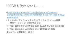 100GBも使わないし……
• https://docs.microsoft.com/ja-jp/azure/cosmos-
db/partitioning-overview#partition-keys-for-read-heavy-
containers
• クロスパーティションクエリを気にした方がいい規模
• 物理パーティションが分かれる目安
• > Your container will have over 30,000 RU's provisioned
• > Your container will store over 100 GB of data
• Free Tierは400RU、5GB！
 