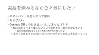 実益を兼ねるなら色々気にしたい
• のでイベントは色々知れて便利
• ありがたい
• Cosmos DBとの付き合いははじまったばかり
• RDB脳だとうまく使えないという実感を得られた気がしている
• 自分の場合理屈はともかく実感はなかなか得られない
• 上手く使えるネタを思いついたら付き合いを変えようと思っている
 