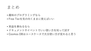 まとめ
• 趣味のプログラミングなら
• Free Tierを気の向くままに使えばいい
• 実益を兼ねるなら
• ドキュメントやイベントでいい使い方を知って試す
• Cosmos DBはユースケースで大分使い方が変わると思う
 