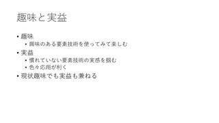 趣味と実益
• 趣味
• 興味のある要素技術を使ってみて楽しむ
• 実益
• 慣れていない要素技術の実感を掴む
• 色々応用が利く
• 現状趣味でも実益も兼ねる
 
