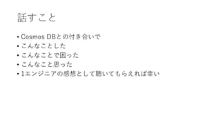 話すこと
• Cosmos DBとの付き合いで
• こんなことした
• こんなことで困った
• こんなこと思った
• 1エンジニアの感想として聴いてもらえれば幸い
 