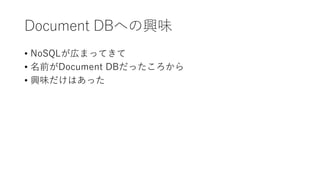 Document DBへの興味
• NoSQLが広まってきて
• 名前がDocument DBだったころから
• 興味だけはあった
 