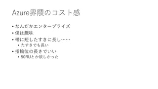Azure界隈のコスト感
• なんだかエンタープライズ
• 僕は趣味
• 帯に短したすきに長し……
• たすきでも長い
• 指輪位の長さでいい
• 50RUとか欲しかった
 