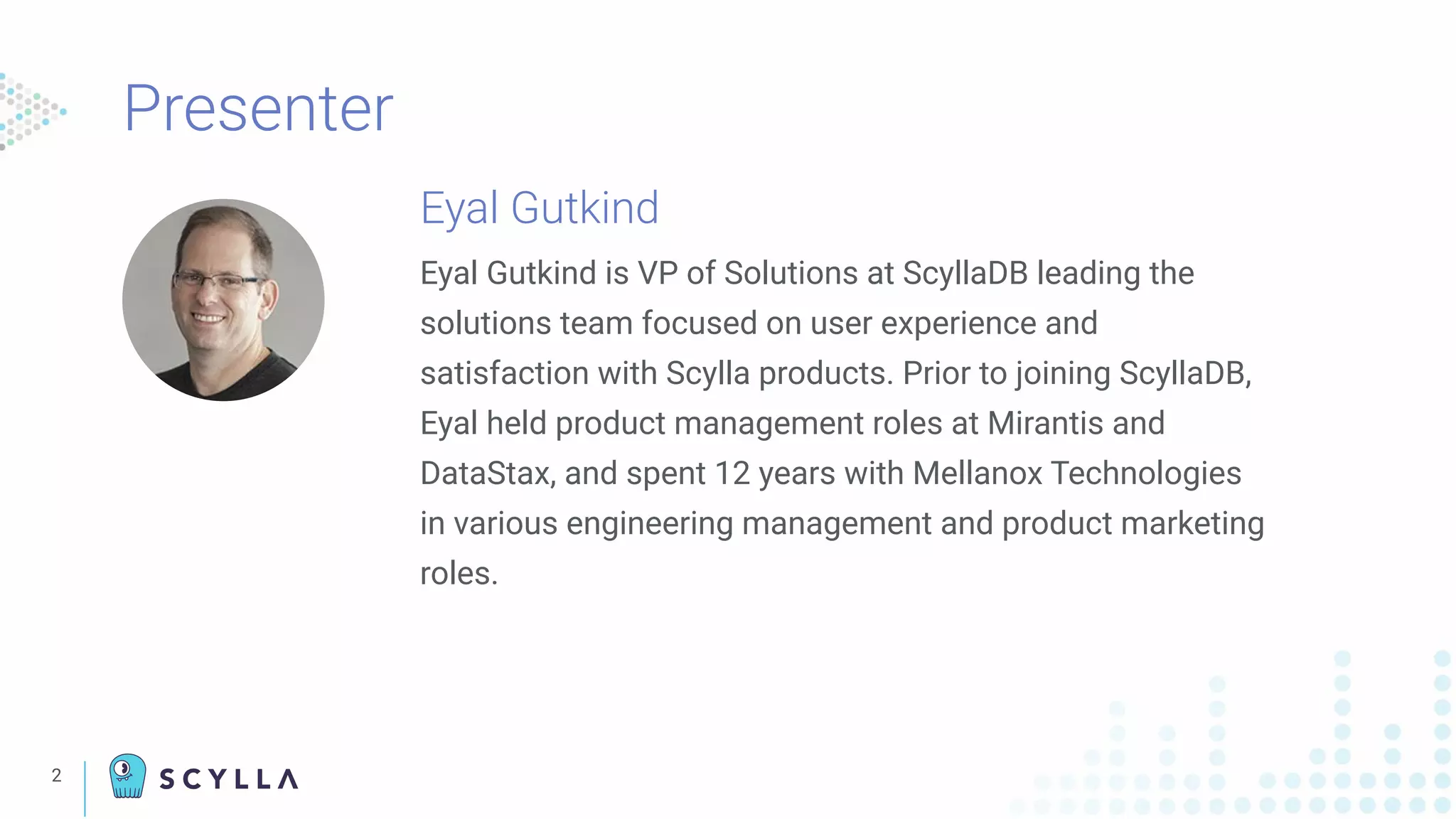 Presenter
2
Eyal Gutkind
Eyal Gutkind is VP of Solutions at ScyllaDB leading the
solutions team focused on user experience and
satisfaction with Scylla products. Prior to joining ScyllaDB,
Eyal held product management roles at Mirantis and
DataStax, and spent 12 years with Mellanox Technologies
in various engineering management and product marketing
roles.
 