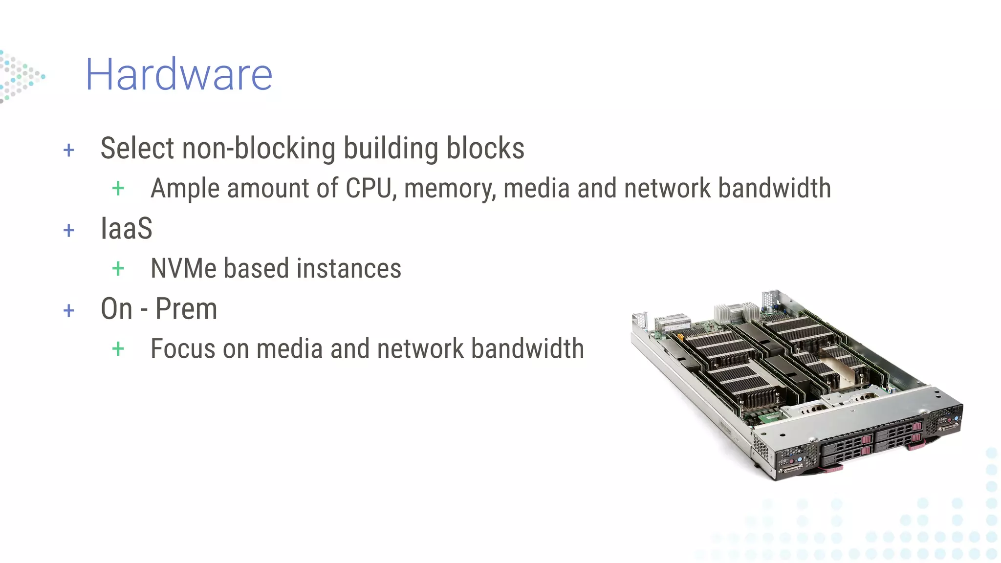 Hardware
+ Select non-blocking building blocks
+ Ample amount of CPU, memory, media and network bandwidth
+ IaaS
+ NVMe based instances
+ On - Prem
+ Focus on media and network bandwidth
 