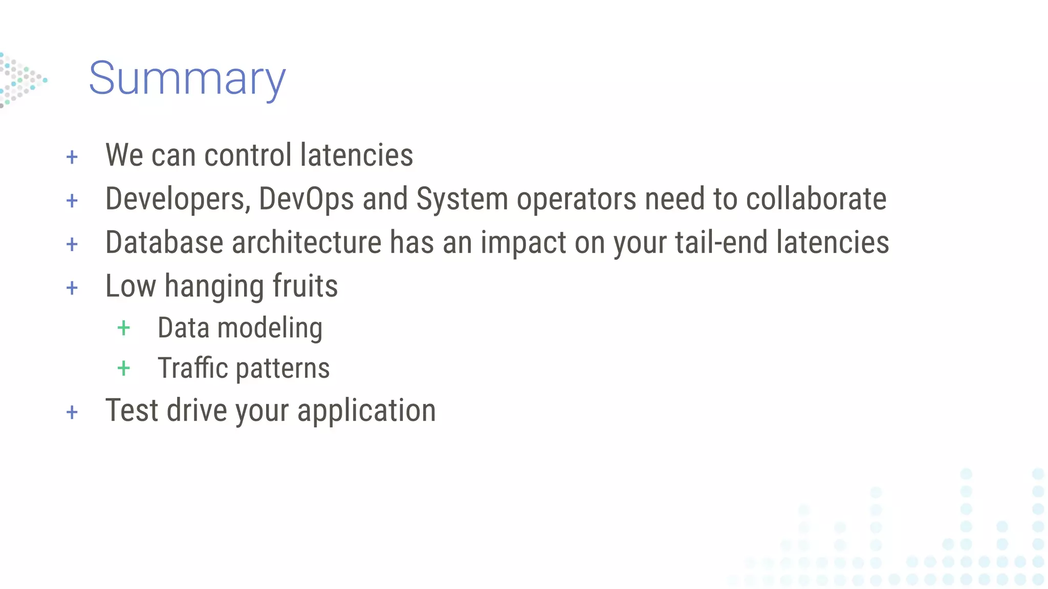 Summary
+ We can control latencies
+ Developers, DevOps and System operators need to collaborate
+ Database architecture has an impact on your tail-end latencies
+ Low hanging fruits
+ Data modeling
+ Traﬃc patterns
+ Test drive your application
 