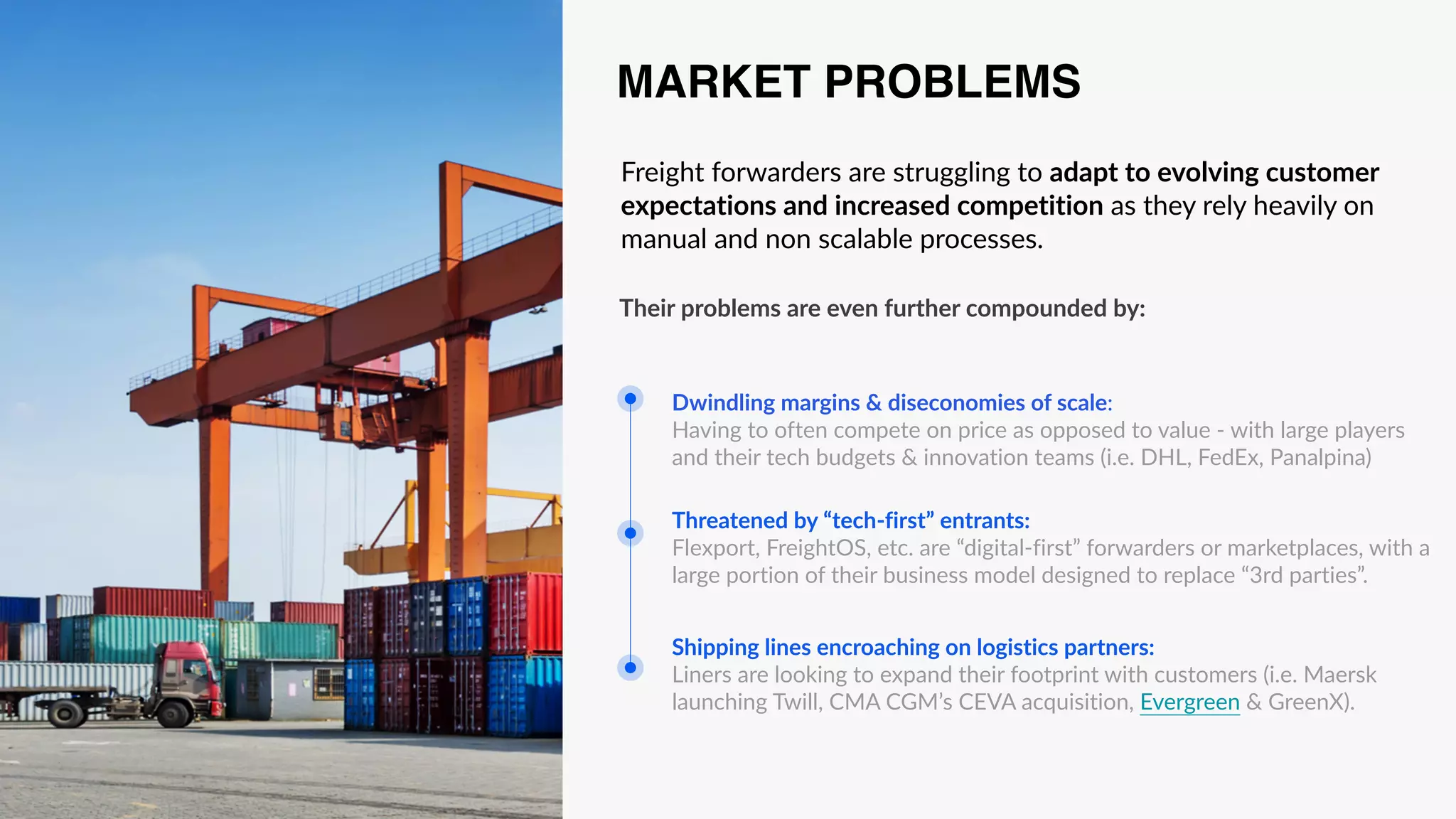 Freight forwarders are struggling to adapt to evolving customer
expectations and increased competition as they rely heavily on
manual and non scalable processes.
Shipping lines encroaching on logistics partners:
Liners are looking to expand their footprint with customers (i.e. Maersk
launching Twill, CMA CGM’s CEVA acquisition, Evergreen & GreenX).
Threatened by “tech-first” entrants:
Flexport, FreightOS, etc. are “digital-first” forwarders or marketplaces, with a
large portion of their business model designed to replace “3rd parties”.
Dwindling margins & diseconomies of scale:
Having to often compete on price as opposed to value - with large players
and their tech budgets & innovation teams (i.e. DHL, FedEx, Panalpina)
MARKET PROBLEMS
Their problems are even further compounded by:
 