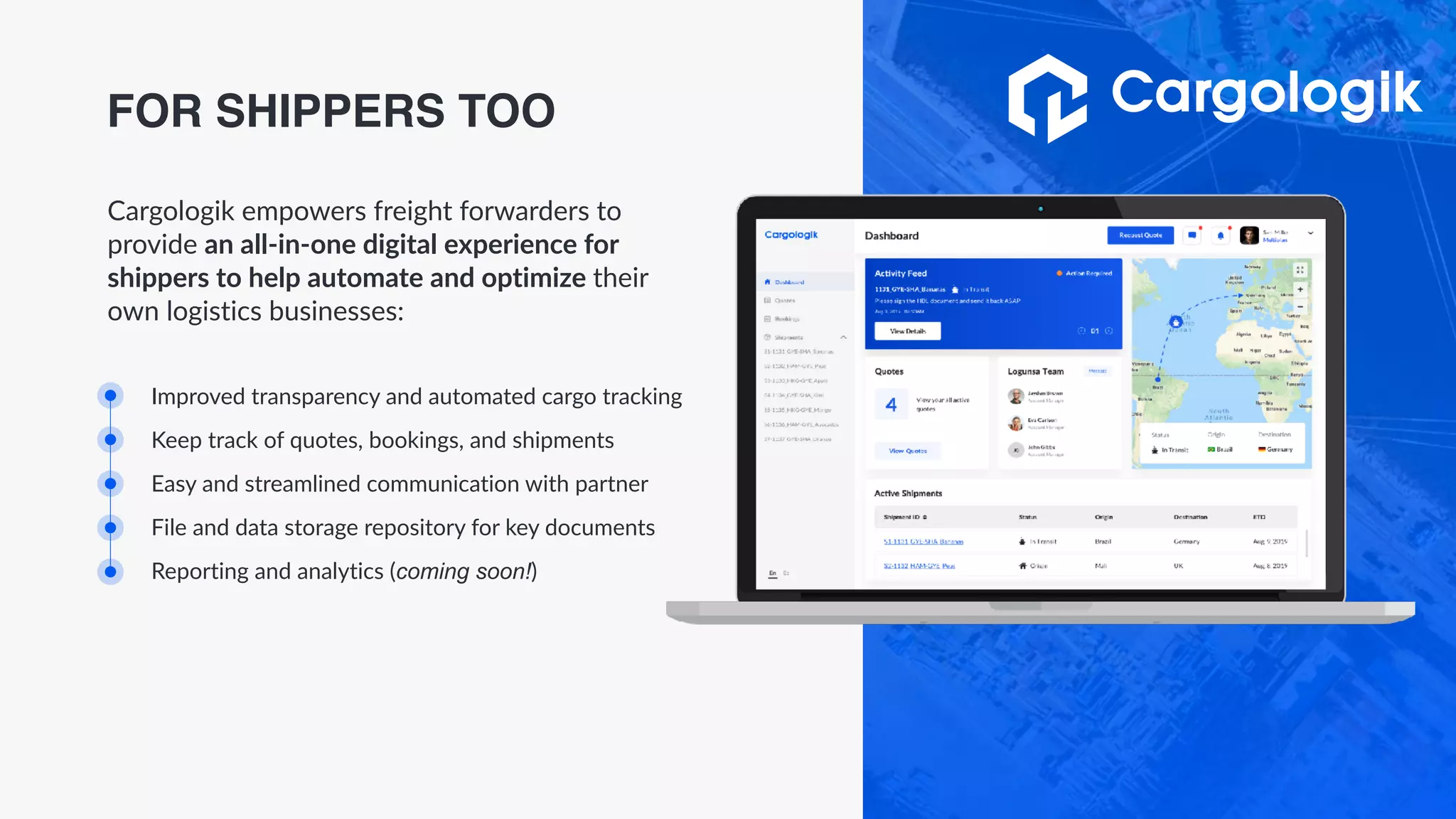 Improved transparency and automated cargo tracking
Keep track of quotes, bookings, and shipments
Easy and streamlined communication with partner
File and data storage repository for key documents
Reporting and analytics (coming soon!)
Cargologik empowers freight forwarders to
provide an all-in-one digital experience for
shippers to help automate and optimize their
own logistics businesses:
FOR SHIPPERS TOO
 