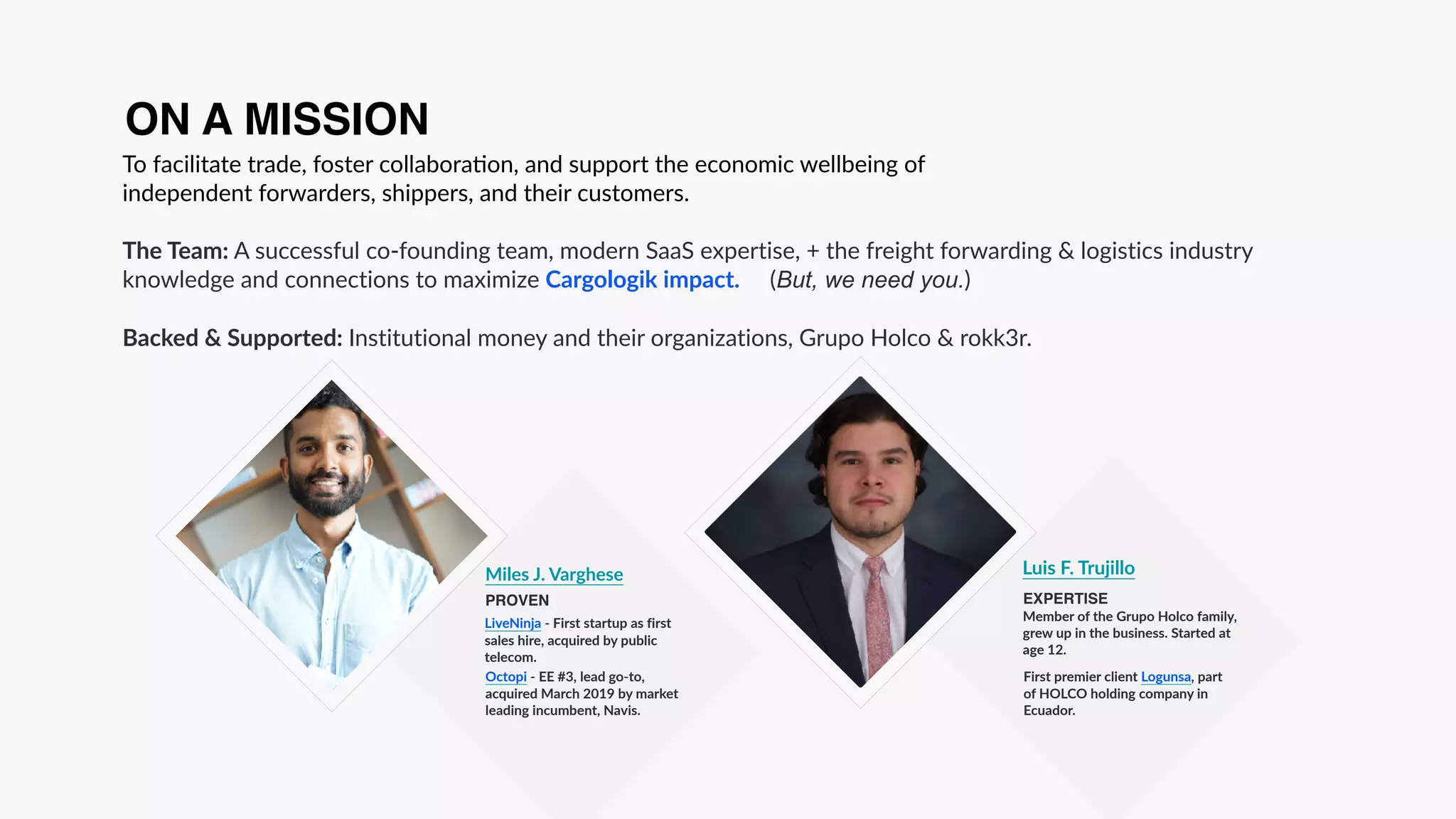 To facilitate trade, foster collabora:on, and support the economic wellbeing of
independent forwarders, shippers, and their customers.
The Team: A successful co-founding team, modern SaaS expertise, + the freight forwarding & logistics industry
knowledge and connections to maximize Cargologik impact. (But, we need you.)
Backed & Supported: Institutional money and their organizations, Grupo Holco & rokk3r.
ON A MISSION
Member of the Grupo Holco family,
grew up in the business. Started at
age 12.
Luis F. Trujillo
EXPERTISE
Miles J. Varghese
PROVEN
LiveNinja - First startup as first
sales hire, acquired by public
telecom.
Octopi - EE #3, lead go-to,
acquired March 2019 by market
leading incumbent, Navis.
First premier client Logunsa, part
of HOLCO holding company in
Ecuador.
 