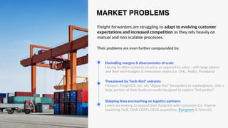 Freight forwarders are struggling to adapt to evolving customer
expectations and increased competition as they rely heavily on
manual and non scalable processes.
Shipping lines encroaching on logistics partners:
Liners are looking to expand their footprint with customers (i.e. Maersk
launching Twill, CMA CGM’s CEVA acquisition, Evergreen & GreenX).
Threatened by “tech-first” entrants:
Flexport, FreightOS, etc. are “digital-first” forwarders or marketplaces, with a
large portion of their business model designed to replace “3rd parties”.
Dwindling margins & diseconomies of scale:
Having to often compete on price as opposed to value - with large players
and their tech budgets & innovation teams (i.e. DHL, FedEx, Panalpina)
MARKET PROBLEMS
Their problems are even further compounded by:
 
