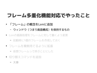 フレーム多重化機能対応でやったこと
●
「フレーム」の概念をLemに追加
– ウィンドウ（つまり画面構成）を保持するもの
●
Lemの描画処理をフレームに対して働くよう変更
– 起動時に1個のフレームを作成しておく
●
フレームを複数持てるように拡張
– 仮想フレームって呼ぶことにした
●
切り替えコマンドを追加
– 大事
 