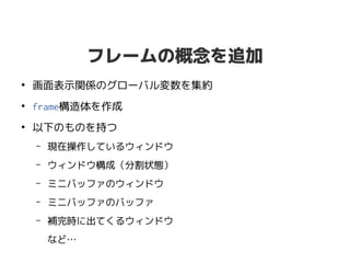 フレームの概念を追加
●
画面表示関係のグローバル変数を集約
●
frame構造体を作成
●
以下のものを持つ
– 現在操作しているウィンドウ
– ウィンドウ構成（分割状態）
– ミニバッファのウィンドウ
– ミニバッファのバッファ
– 補完時に出てくるウィンドウ
など…
 