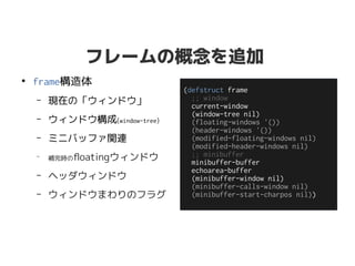 フレームの概念を追加
●
frame構造体
– 現在の「ウィンドウ」
– ウィンドウ構成(window-tree)
– ミニバッファ関連
–
補完時のfloatingウィンドウ
– ヘッダウィンドウ
– ウィンドウまわりのフラグ
(defstruct frame
;; window
current-window
(window-tree nil)
(floating-windows '())
(header-windows '())
(modified-floating-windows nil)
(modified-header-windows nil)
;; minibuffer
minibuffer-buffer
echoarea-buffer
(minibuffer-window nil)
(minibuffer-calls-window nil)
(minibuffer-start-charpos nil))
 