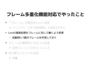 フレーム多重化機能対応でやったこと
●
「フレーム」の概念をLemに追加
– ウィンドウ（つまり画面構成）を保持するもの
●
Lemの描画処理をフレームに対して働くよう変更
– 起動時に1個のフレームを作成しておく
●
フレームを複数持てるように拡張
– 仮想フレームって呼ぶことにした
●
切り替えコマンドを追加
– 大事
 