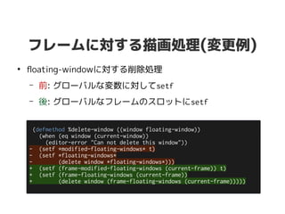 フレームに対する描画処理(変更例)
●
floating-windowに対する削除処理
– 前: グローバルな変数に対してsetf
– 後: グローバルなフレームのスロットにsetf
(defmethod %delete-window ((window floating-window))
(when (eq window (current-window))
(editor-error "Can not delete this window"))
- (setf *modified-floating-windows* t)
- (setf *floating-windows*
- (delete window *floating-windows*)))
+ (setf (frame-modified-floating-windows (current-frame)) t)
+ (setf (frame-floating-windows (current-frame))
+ (delete window (frame-floating-windows (current-frame)))))
 