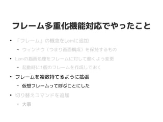 フレーム多重化機能対応でやったこと
●
「フレーム」の概念をLemに追加
– ウィンドウ（つまり画面構成）を保持するもの
●
Lemの描画処理をフレームに対して働くよう変更
– 起動時に1個のフレームを作成しておく
●
フレームを複数持てるように拡張
– 仮想フレームって呼ぶことにした
●
切り替えコマンドを追加
– 大事
 