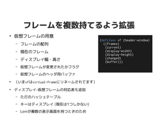 フレームを複数持てるよう拡張
●
仮想フレームの用意
– フレームの配列
– 現在のフレーム
– ディスプレイ幅・高さ
– 仮想フレームが変更されたかフラグ
– 仮想フレームのヘッダ用バッファ
●
（いまvfはvirtual-frameにリネームされてます）
●
ディスプレイ-仮想フレームの対応表も追加
– ただのハッシュテーブル
– キーはディスプレイ (現在は1つしかない)
– Lemが複数の表示画面を持つときのため
(defclass vf (header-window)
((frames)
(current)
(display-width)
(display-height)
(changed)
(buffer)))
 