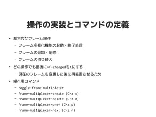操作の実装とコマンドの定義
●
基本的なフレーム操作
– フレーム多重化機能の起動・終了処理
– フレームの追加・削除
– フレームの切り替え
●
どの操作でも最後にvf-changedをtにする
– 現在のフレームを変更した後に再描画させるため
●
操作用コマンド
– toggle-frame-multiplexer
– frame-multiplexer-create (C-z c)
– frame-multiplexer-delete (C-z d)
– frame-multiplexer-prev (C-z p)
– frame-multiplexer-next (C-z n)
 