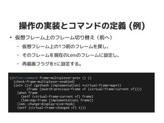 操作の実装とコマンドの定義 (例)
●
仮想フレーム上のフレーム切り替え（前へ）
– 仮想フレーム上の1つ前のフレームを探し、
– そのフレームを現在のLemのフレームに設定し、
– 再描画フラグをtに設定する。
(define-command frame-multiplexer-prev () ()
(check-frame-multiplexer-enabled)
(let* ((vf (gethash (implementation) *virtual-frame-map*))
(frame (search-previous-frame vf (virtual-frame-current vf))))
(when frame
(setf (virtual-frame-current vf) frame)
(lem:map-frame (implementation) frame))
(lem::change-display-size-hook)
(setf (virtual-frame-changed vf) t)))
 