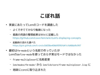 こぼれ話
●
実装にあたってLemのコードを調査した
– よくできててかなり勉強になった
– 描画の用語の整理結果はWikiに記載した
https://github.com/cxxxr/lem/wiki/Lem's-displaying-concepts
– 起動時の流れも調べた
https://gist.github.com/t-sin/cc0d036e40669395fd41cfd48bb9c997
●
最初はfm-modeという名前で作っていたが
Lemのdefine-modeを使っておらず実はモードではなかった
– frame-multiplexerに名称変更
– lem/modes/fm-mode/ から lem/lib/core/frame-multiplexer.lisp に
– 地味にcoreに取り込まれた🎊
 