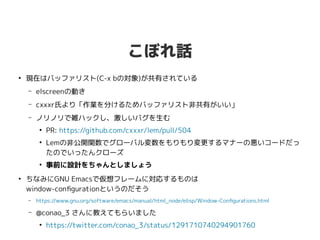 こぼれ話
●
現在はバッファリスト(C-x bの対象)が共有されている
– elscreenの動き
– cxxxr氏より「作業を分けるためバッファリスト非共有がいい」
– ノリノリで雑ハックし、激しいバグを生む
●
PR: https://github.com/cxxxr/lem/pull/504
●
Lemの非公開関数でグローバル変数をもりもり変更するマナーの悪いコードだっ
たのでいったんクローズ
●
事前に設計をちゃんとしましょう
●
ちなみにGNU Emacsで仮想フレームに対応するものは
window-configurationというのだそう
– https://www.gnu.org/software/emacs/manual/html_node/elisp/Window-Configurations.html
– @conao_3 さんに教えてもらいました
●
https://twitter.com/conao_3/status/1291710740294901760
 