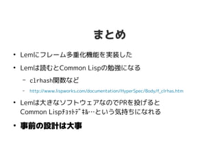 まとめ
●
Lemにフレーム多重化機能を実装した
●
Lemは読むとCommon Lispの勉強になる
– clrhash関数など
– http://www.lispworks.com/documentation/HyperSpec/Body/f_clrhas.htm
●
Lemは大きなソフトウェアなのでPRを投げると
Common Lispﾁｮｯﾄﾃﾞｷﾙ…という気持ちになれる
●
事前の設計は大事
 