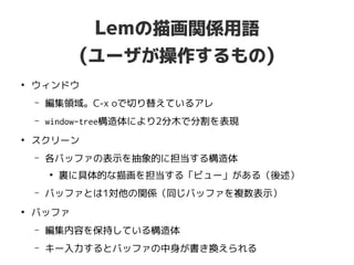Lemの描画関係用語
(ユーザが操作するもの)
●
ウィンドウ
– 編集領域。C-x oで切り替えているアレ
– window-tree構造体により2分木で分割を表現
●
スクリーン
– 各バッファの表示を抽象的に担当する構造体
●
裏に具体的な描画を担当する「ビュー」がある（後述）
– バッファとは1対他の関係（同じバッファを複数表示）
●
バッファ
– 編集内容を保持している構造体
– キー入力するとバッファの中身が書き換えられる
 
