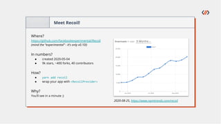 Meet Recoil!
Where?
https://github.com/facebookexperimental/Recoil
(mind the “experimental” - it’s only v0.10!)
In numbers?
● created 2020-05-04
● 9k stars, ~400 forks, 40 contributors
How?
● yarn add recoil
● wrap your app with <RecoilProvider>
Why?
You’ll see in a minute ;)
2020-08-25, https://www.npmtrends.com/recoil
 