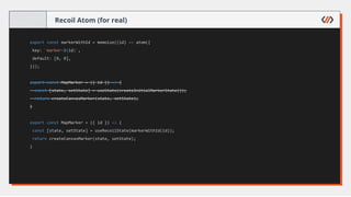 Recoil Atom (for real)
export const markerWithId = memoize((id) => atom({
key: `marker-${id}`,
default: [0, 0],
}));
export const MapMarker = ({ id }) => {
const [state, setState] = useState(createInitialMarkerState());
return createCanvasMarker(state, setState);
}
export const MapMarker = ({ id }) => {
const [state, setState] = useRecoilState(markerWithId(id));
return createCanvasMarker(state, setState);
}
 