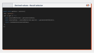 Derived values - Recoil selector
export const geofence = selector({
key: 'geofence',
get: ({ get }) => {
const selectedMarkersIds = get(selectionAtom);
const selectedItems = selectedMarkersIds.map((id) => get(markerWithId(id)));
return createGeofence(selectedItems);
},
});
 