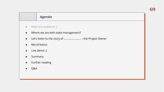 Agenda
● Meet the audience ;)
● Where we are with state management?
● Let’s listen to the story of ........................ - the Project Owner
● Recoil basics
● Live demo ;)
● Summary
● Further reading
● Q&A
 