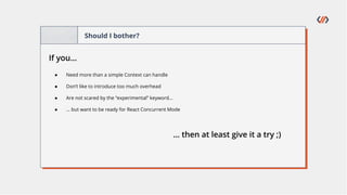 Should I bother?
If you…
● Need more than a simple Context can handle
● Don’t like to introduce too much overhead
● Are not scared by the “experimental” keyword…
● … but want to be ready for React Concurrent Mode
… then at least give it a try ;)
 