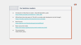 For bettime readers
● Introduction to Recoil by its creator - Dave McCabe (@mcc_abe)
https://www.youtube.com/watch?v=_ISAA_Jt9kI
● Oﬃcial Recoil docs (be aware of “This API is currently under development and will change”)
https://recoiljs.org/docs/introduction/core-concepts
● Recoil source
https://github.com/facebookexperimental/Recoil
● React concurrent mode
https://pl.reactjs.org/docs/concurrent-mode-intro.html
● This presentation
TODO PASTE LINK ;)
 