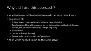 Why did I use this approach?
• Inherited some self-hosted software with an enterprise licence
• Comprised of:
• Lots of inter-connected server software dependencies
• Configuration files which contain server information, authorized domain
names, etc, and which needs to change regularly
• License keys
• Server software (binary)
• Server scripts and crontab configurations
• All of which needed to run on the same server
 