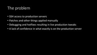The problem
• SSH access to production servers
• Patches and other things applied manually
• Debugging and hotfixes resulting in live production tweaks
• A lack of confidence in what exactly is on the production server
 