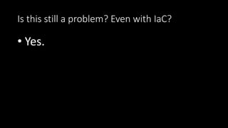 Is this still a problem? Even with IaC?
• Yes.
 