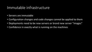 Immutable infrastructure
• Servers are immutable
• Configuration changes and code changes cannot be applied to them
• Deployments need to be new servers or brand new server “images”
• Confidence in exactly what is running on the machines
 