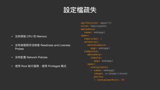 設定檔疏失
• 沒有限制 CPU 和 Memory

• 沒有做服務存活檢查 Readiness and Liveness
Probes

• 沒有配置 Network Policies

• 使⽤ Root 執⾏服務、使⽤ Privileged 模式
apiVersion: apps/v1
kind: Deployment
metadata:
name: webapp1
spec:
replicas: 1
selector:
matchLabels:
app: webapp1
template:
metadata:
labels:
app: webapp1
spec:
containers:
- name: webapp1
image: a-image:latest
ports:
- containerPort: 80
 